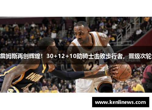詹姆斯再创辉煌！30+12+10助骑士击败步行者，晋级次轮
