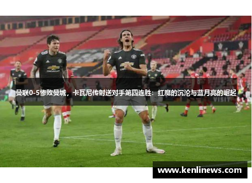 曼联0-5惨败曼城，卡瓦尼传射送对手第四连胜：红魔的沉沦与蓝月亮的崛起