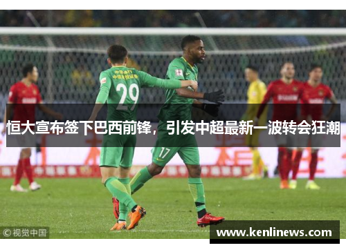 恒大宣布签下巴西前锋，引发中超最新一波转会狂潮