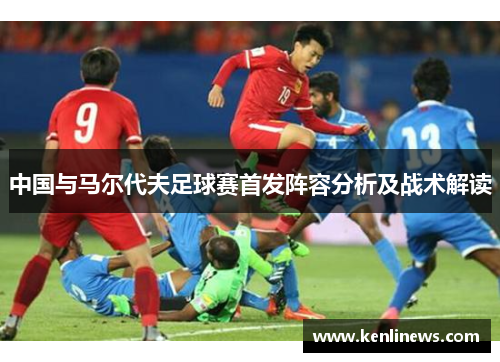 中国与马尔代夫足球赛首发阵容分析及战术解读
