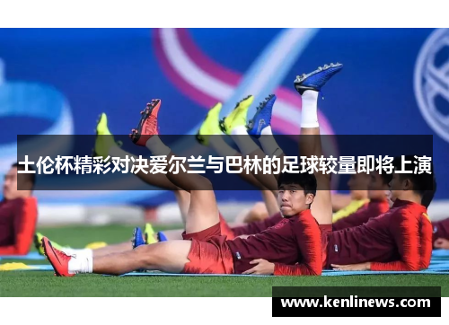 土伦杯精彩对决爱尔兰与巴林的足球较量即将上演