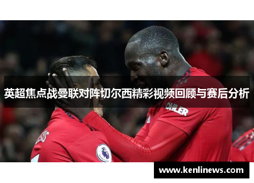 英超焦点战曼联对阵切尔西精彩视频回顾与赛后分析